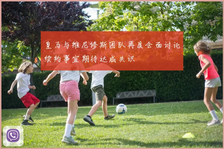 皇马与维尼修斯团队再度会面讨论续约事宜期待达成共识