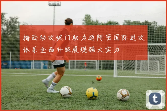 梅西助攻破门助力迈阿密国际进攻体系全面升级展现强大实力