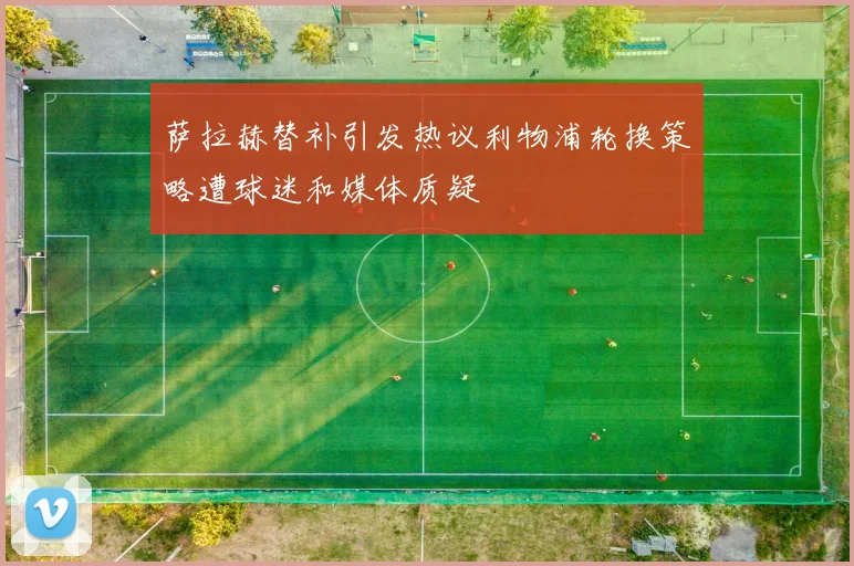 萨拉赫替补引发热议利物浦轮换策略遭球迷和媒体质疑