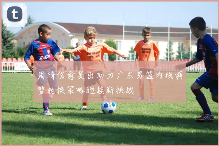 周琦伤愈复出助力广东男篮内线调整轮换策略迎接新挑战
