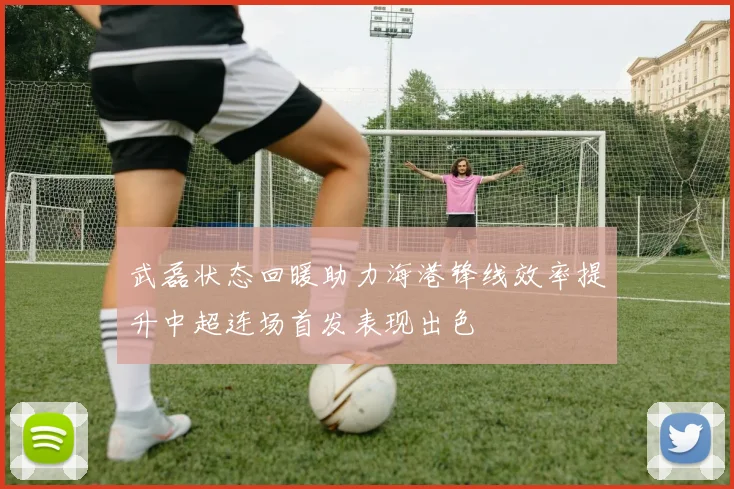 武磊状态回暖助力海港锋线效率提升中超连场首发表现出色