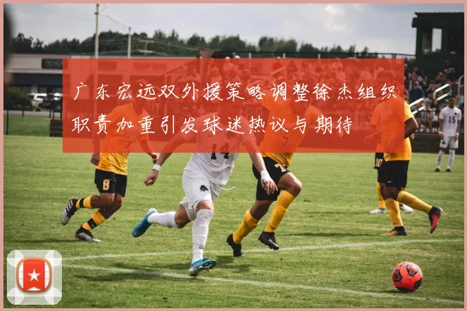 广东宏远双外援策略调整徐杰组织职责加重引发球迷热议与期待