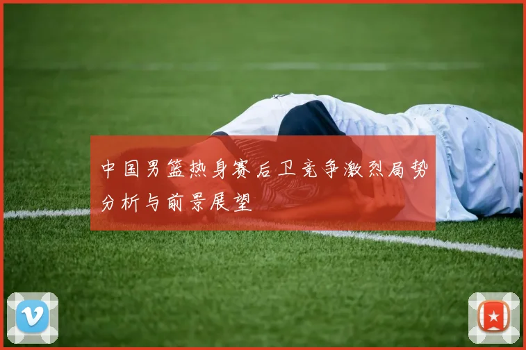 中国男篮热身赛后卫竞争激烈局势分析与前景展望