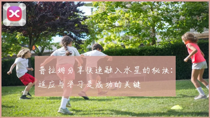普拉姆分享快速融入水星的秘诀：适应与学习是成功的关键