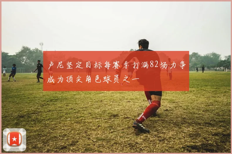 卢尼坚定目标每赛季打满82场力争成为顶尖角色球员之一